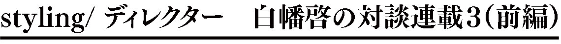 styling/ ディレクター 白幡啓の対談連載2（前編）